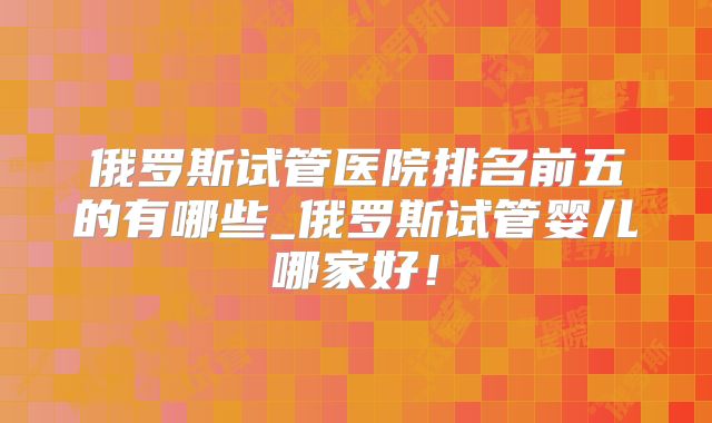 俄罗斯试管医院排名前五的有哪些_俄罗斯试管婴儿哪家好!