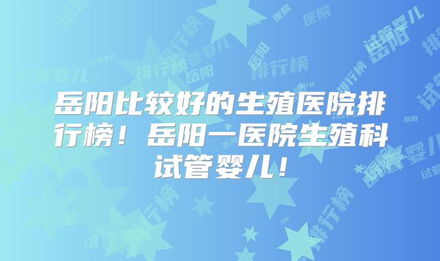 岳阳比较好的生殖医院排行榜！岳阳一医院生殖科试管婴儿！