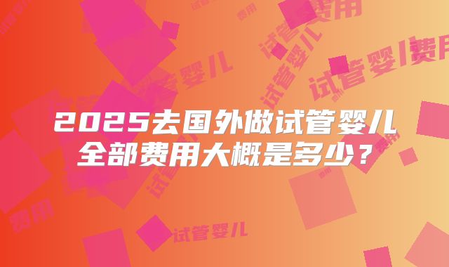 2025去国外做试管婴儿全部费用大概是多少?