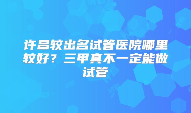 许昌较出名试管医院哪里较好？三甲真不一定能做试管