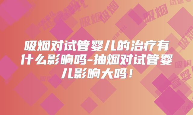 吸烟对试管婴儿的治疗有什么影响吗-抽烟对试管婴儿影响大吗！