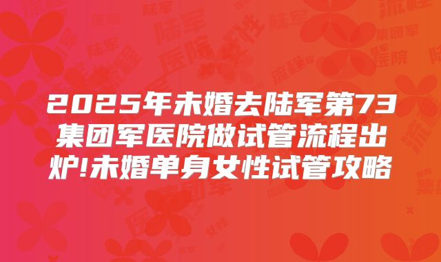 2025年未婚去陆军第73集团军医院做试管流程出炉!未婚单身女性试管攻略
