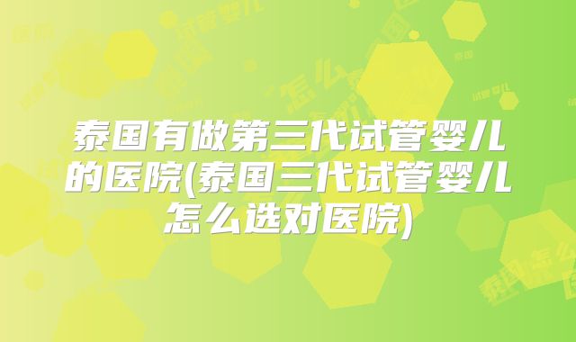 泰国有做第三代试管婴儿的医院(泰国三代试管婴儿怎么选对医院)