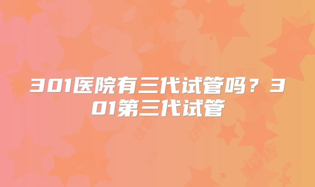 301医院有三代试管吗？301第三代试管