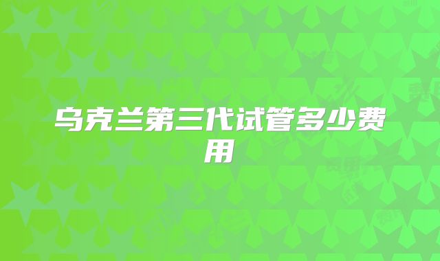 乌克兰第三代试管多少费用