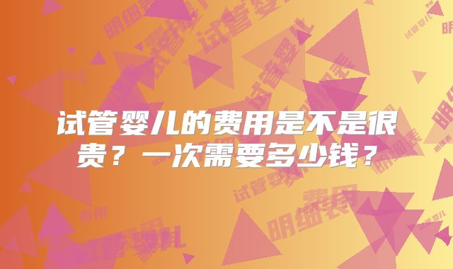 试管婴儿的费用是不是很贵？一次需要多少钱？