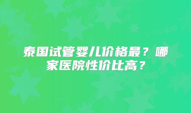泰国试管婴儿价格最？哪家医院性价比高？