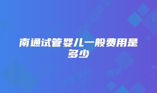 南通试管婴儿一般费用是多少