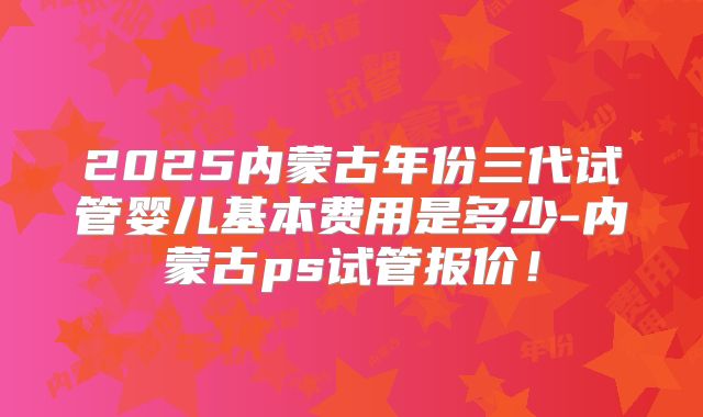 2025内蒙古年份三代试管婴儿基本费用是多少-内蒙古ps试管报价！