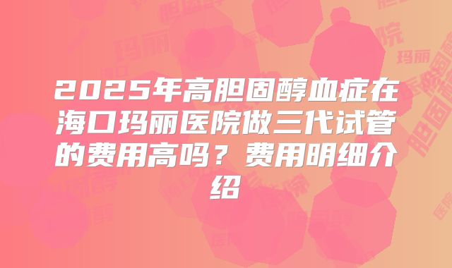2025年高胆固醇血症在海口玛丽医院做三代试管的费用高吗？费用明细介绍