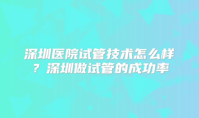 深圳医院试管技术怎么样？深圳做试管的成功率