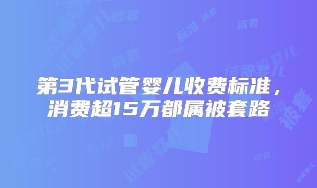第3代试管婴儿收费标准，消费超15万都属被套路