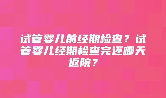 试管婴儿前经期检查？试管婴儿经期检查完还哪天返院？
