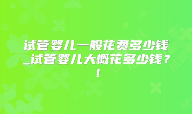 试管婴儿一般花费多少钱_试管婴儿大概花多少钱？！