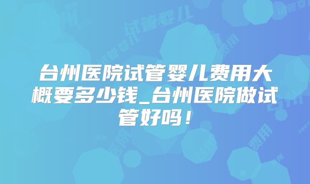 台州医院试管婴儿费用大概要多少钱_台州医院做试管好吗！