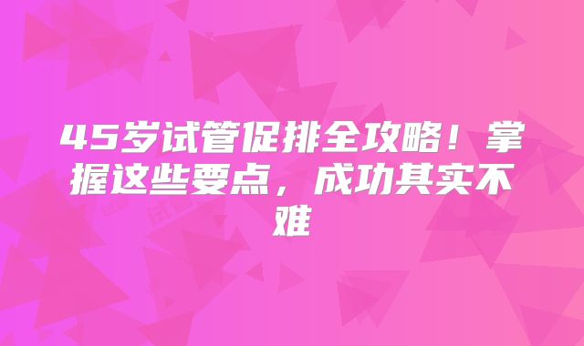 45岁试管促排全攻略!掌握这些要点,成功其实不难