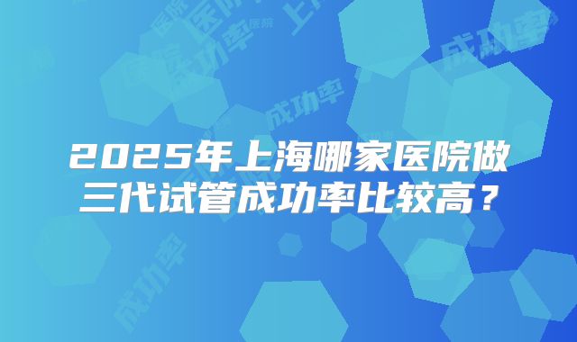 2025年上海哪家医院做三代试管成功率比较高？