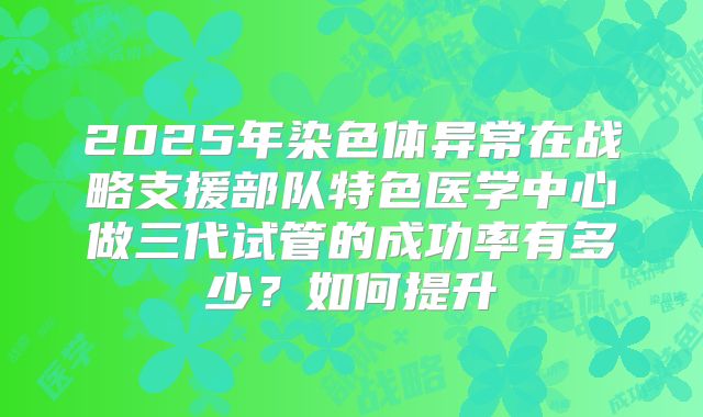 2025年染色体异常在战略支援部队特色医学中心做三代试管的成功率有多少？如何提升