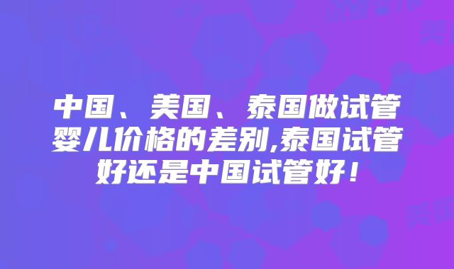 中国、美国、泰国做试管婴儿价格的差别,泰国试管好还是中国试管好!