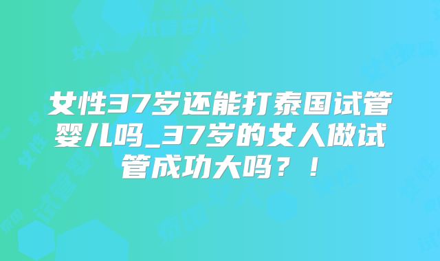 女性37岁还能打泰国试管婴儿吗_37岁的女人做试管成功大吗？！