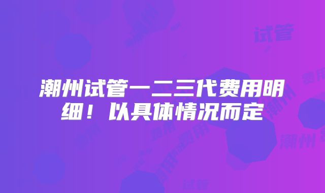 潮州试管一二三代费用明细！以具体情况而定