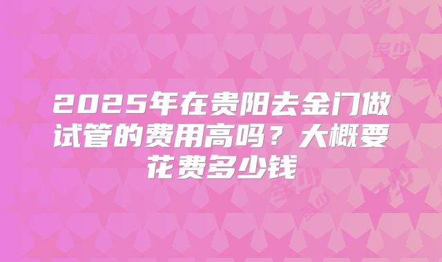 2025年在贵阳去金门做试管的费用高吗？大概要花费多少钱
