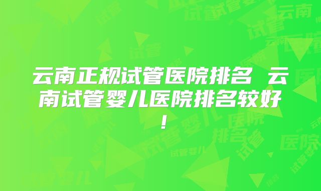 云南正规试管医院排名 云南试管婴儿医院排名较好!