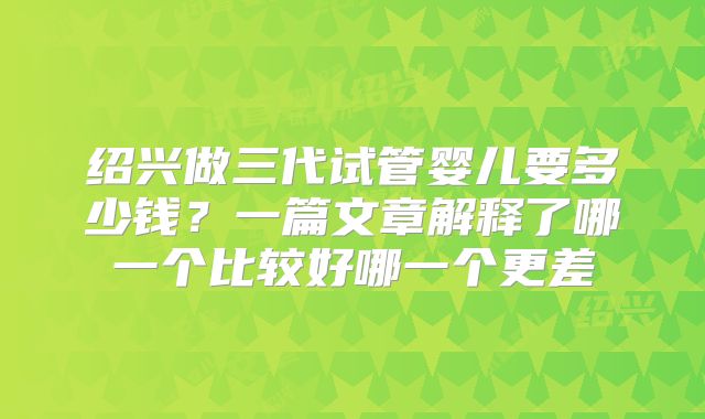 绍兴做三代试管婴儿要多少钱?一篇文章解释了哪一个比较好哪一个更差