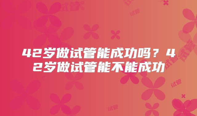 42岁做试管能成功吗？42岁做试管能不能成功
