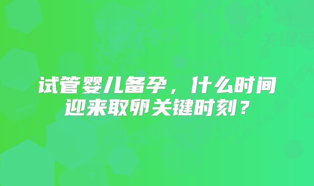 试管婴儿备孕,什么时间迎来取卵关键时刻?