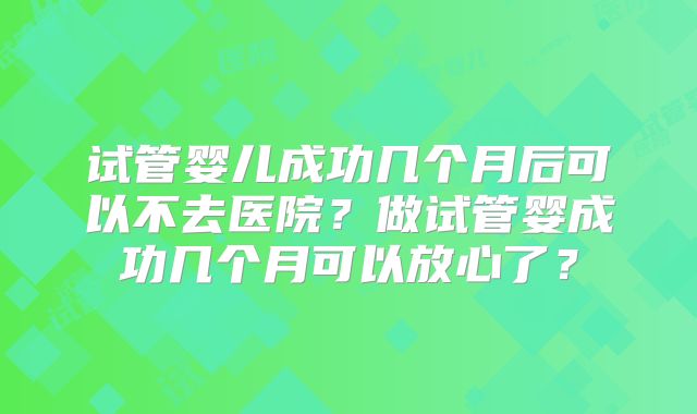 试管婴儿成功几个月后可以不去医院？做试管婴成功几个月可以放心了？