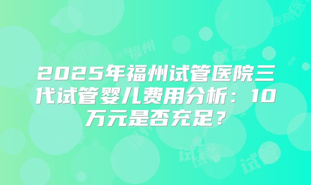 2025年福州试管医院三代试管婴儿费用分析：10万元是否充足？