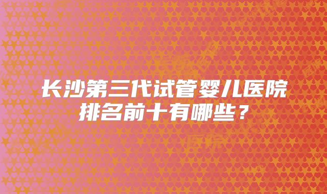 长沙第三代试管婴儿医院排名前十有哪些？