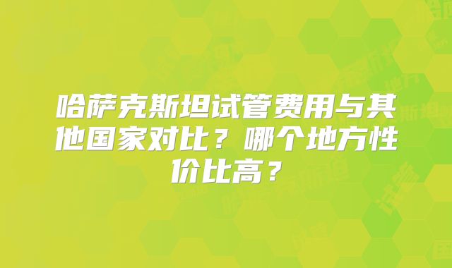 哈萨克斯坦试管费用与其他国家对比?哪个地方性价比高?