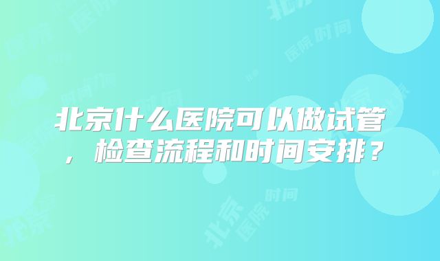 北京什么医院可以做试管，检查流程和时间安排？
