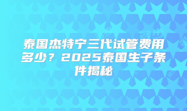 泰国杰特宁三代试管费用多少？2025泰国生子条件揭秘