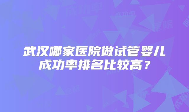 武汉哪家医院做试管婴儿成功率排名比较高？