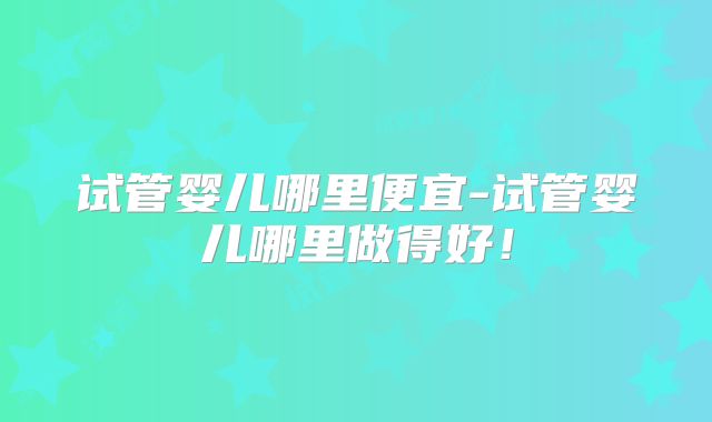 试管婴儿哪里便宜-试管婴儿哪里做得好！