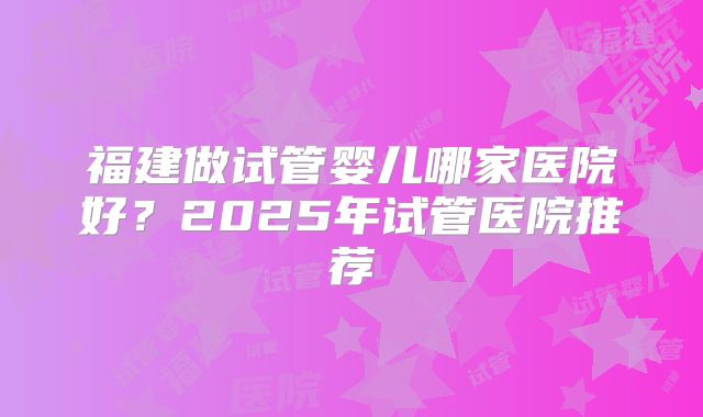 福建做试管婴儿哪家医院好？2025年试管医院推荐