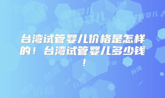 台湾试管婴儿价格是怎样的!台湾试管婴儿多少钱!
