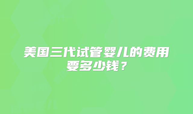 美国三代试管婴儿的费用要多少钱？
