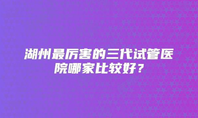 湖州最厉害的三代试管医院哪家比较好？