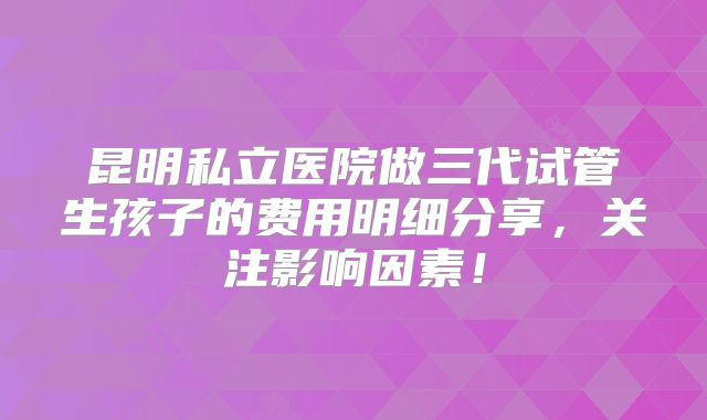 昆明私立医院做三代试管生孩子的费用明细分享,关注影响因素!