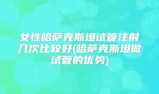 女性哈萨克斯坦试管注射几次比较好(哈萨克斯坦做试管的优势)