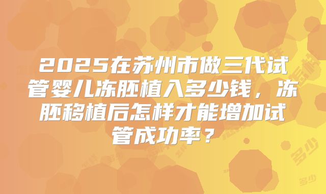 2025在苏州市做三代试管婴儿冻胚植入多少钱,冻胚移植后怎样才能增加试管成功率?