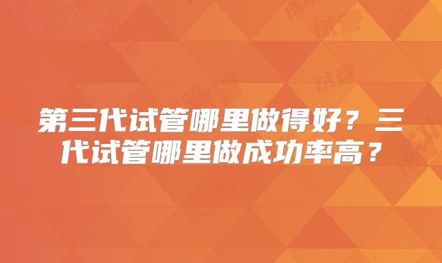 第三代试管哪里做得好？三代试管哪里做成功率高？