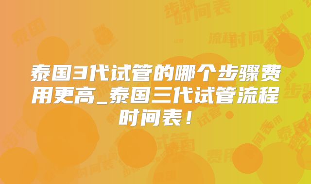 泰国3代试管的哪个步骤费用更高_泰国三代试管流程时间表!
