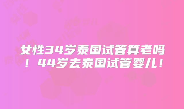 女性34岁泰国试管算老吗!44岁去泰国试管婴儿!