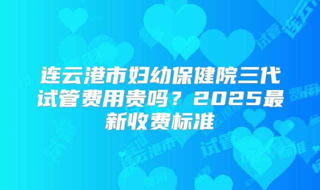 连云港市妇幼保健院三代试管费用贵吗？2025最新收费标准