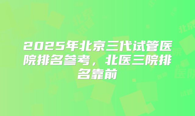 2025年北京三代试管医院排名参考，北医三院排名靠前